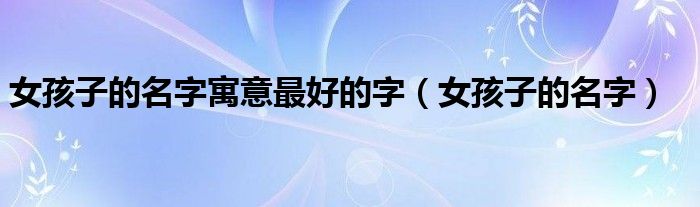 女孩子的名字寓意最好的字（女孩子的名字）