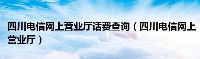 四川电信网上营业厅话费查询（四川电信网上营业厅）