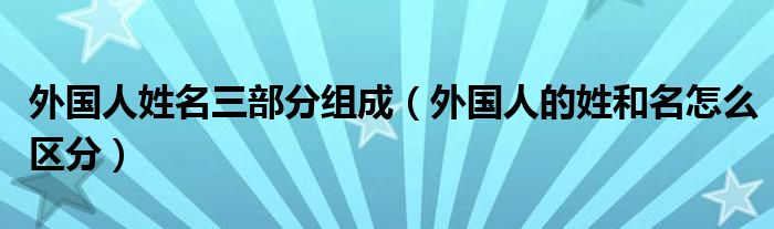 外国人姓名三部分组成（外国人的姓和名怎么区分）