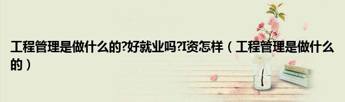 工程管理是做什么的?好就业吗?I资怎样（工程管理是做什么的）