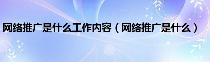 网络推广是什么工作内容（网络推广是什么）