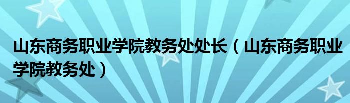 山东商务职业学院教务处处长（山东商务职业学院教务处）