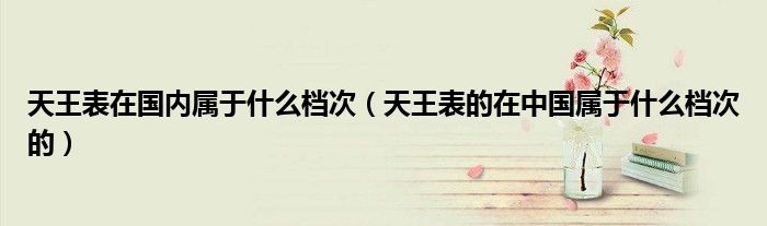 天王表在国内属于什么档次（天王表的在中国属于什么档次的）