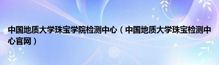 中国地质大学珠宝学院检测中心（中国地质大学珠宝检测中心官网）