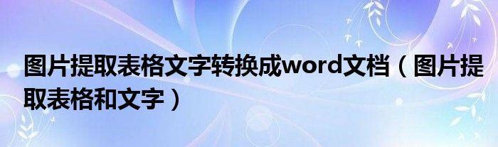 图片提取表格文字转换成word文档（图片提取表格和文字）