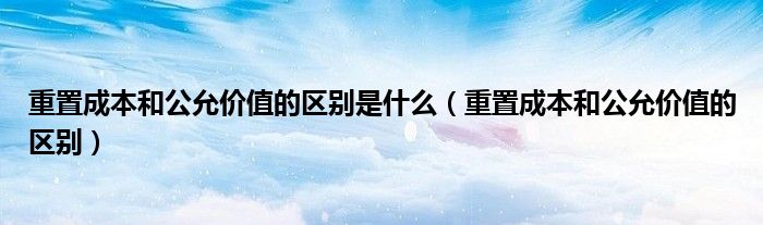 重置成本和公允价值的区别是什么（重置成本和公允价值的区别）