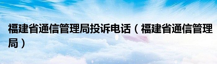 福建省通信管理局投诉电话（福建省通信管理局）