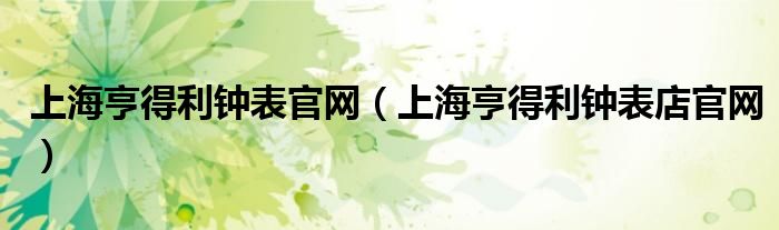 上海亨得利钟表官网（上海亨得利钟表店官网）