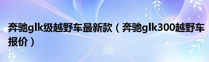 奔驰glk级越野车最新款（奔驰glk300越野车报价）