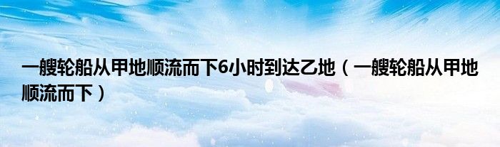 一艘轮船从甲地顺流而下6小时到达乙地（一艘轮船从甲地顺流而下）