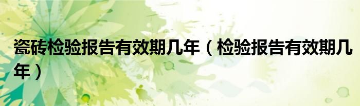 瓷砖检验报告有效期几年（检验报告有效期几年）