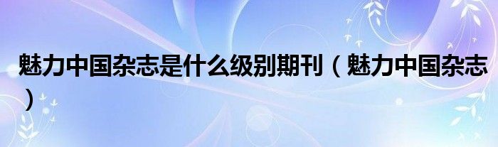 魅力中国杂志是什么级别期刊（魅力中国杂志）