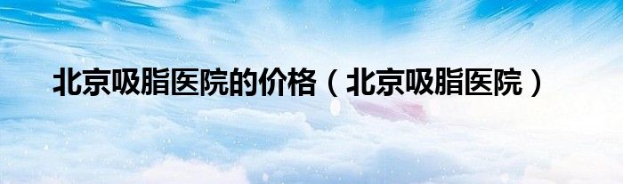 北京吸脂医院的价格（北京吸脂医院）