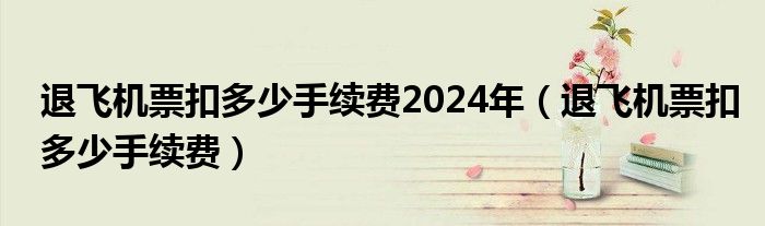 退飞机票扣多少手续费2024年（退飞机票扣多少手续费）