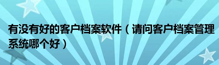 有没有好的客户档案软件（请问客户档案管理系统哪个好）