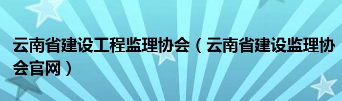云南省建设工程监理协会（云南省建设监理协会官网）