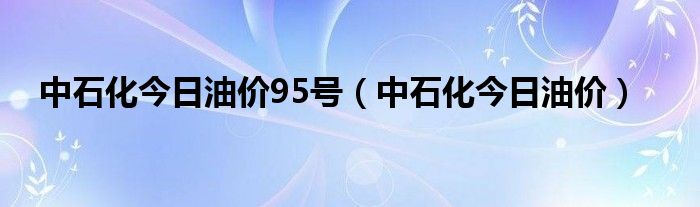 中石化今日油价95号（中石化今日油价）