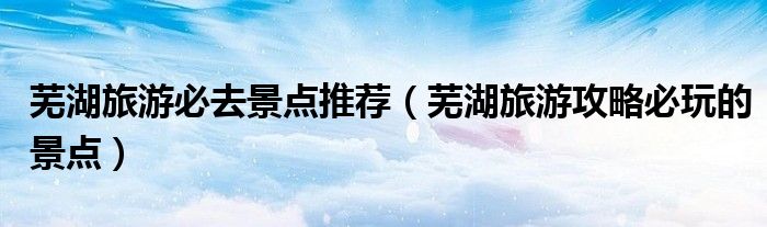 芜湖旅游必去景点推荐（芜湖旅游攻略必玩的景点）
