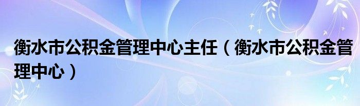 衡水市公积金管理中心主任（衡水市公积金管理中心）