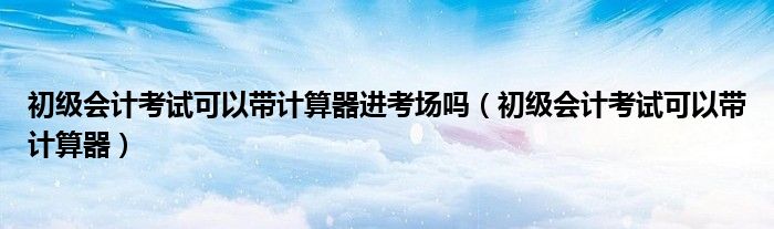 初级会计考试可以带计算器进考场吗（初级会计考试可以带计算器）