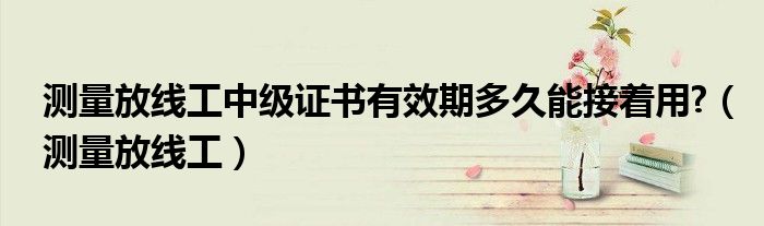 测量放线工中级证书有效期多久能接着用?（测量放线工）