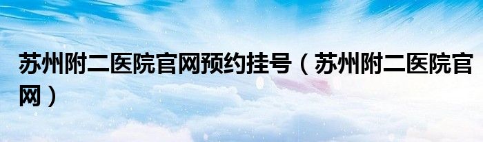 苏州附二医院官网预约挂号（苏州附二医院官网）