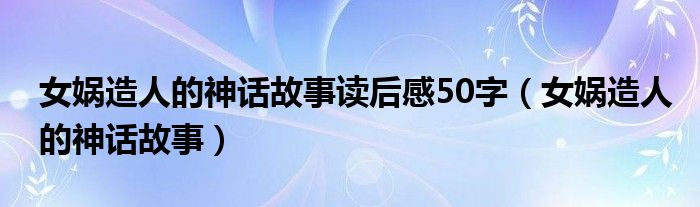 女娲造人的神话故事读后感50字（女娲造人的神话故事）