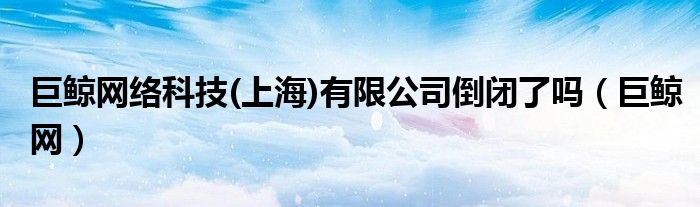 巨鲸网络科技(上海)有限公司倒闭了吗（巨鲸网）