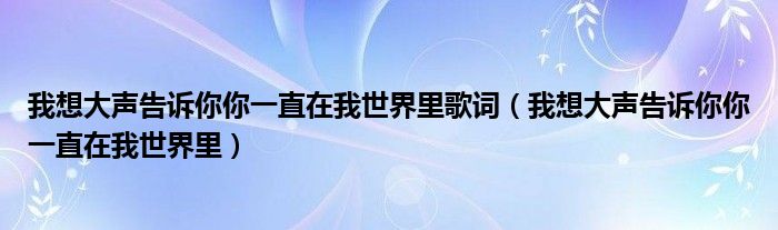 我想大声告诉你你一直在我世界里歌词（我想大声告诉你你一直在我世界里）