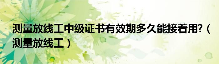 测量放线工中级证书有效期多久能接着用?（测量放线工）