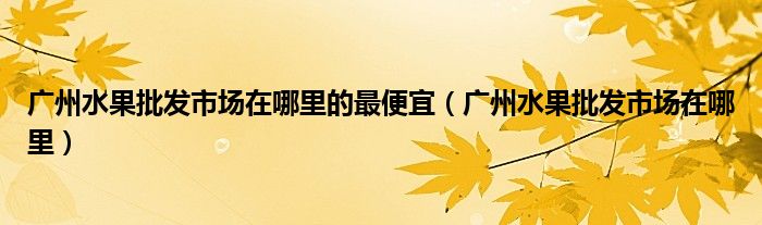 广州水果批发市场在哪里的最便宜（广州水果批发市场在哪里）