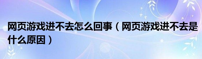 网页游戏进不去怎么回事（网页游戏进不去是什么原因）
