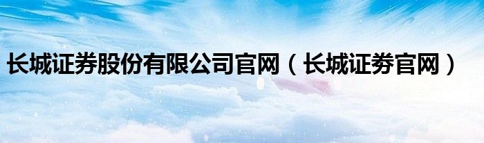 长城证券股份有限公司官网（长城证劵官网）