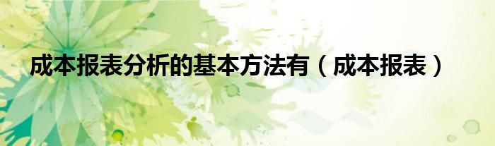 成本报表分析的基本方法有（成本报表）