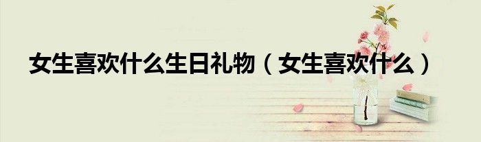 女生喜欢什么生日礼物（女生喜欢什么）