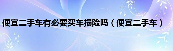 便宜二手车有必要买车损险吗（便宜二手车）