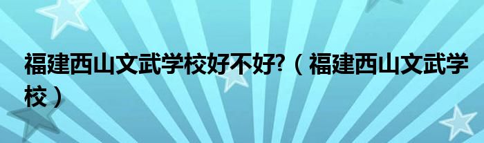 福建西山文武学校好不好?（福建西山文武学校）