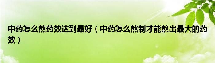 中药怎么熬药效达到最好（中药怎么熬制才能熬出最大的药效）