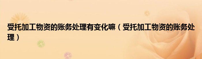 受托加工物资的账务处理有变化嘛（受托加工物资的账务处理）