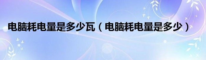 电脑耗电量是多少瓦（电脑耗电量是多少）