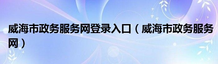 威海市政务服务网登录入口（威海市政务服务网）