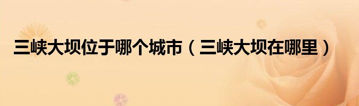 三峡大坝位于哪个城市（三峡大坝在哪里）