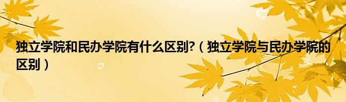 独立学院和民办学院有什么区别?（独立学院与民办学院的区别）