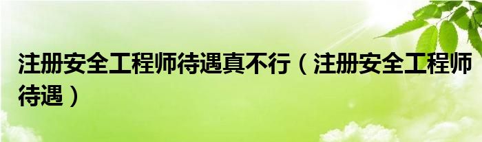 注册安全工程师待遇真不行（注册安全工程师待遇）