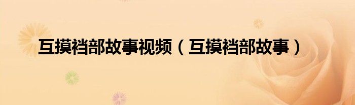 互摸裆部故事视频（互摸裆部故事）