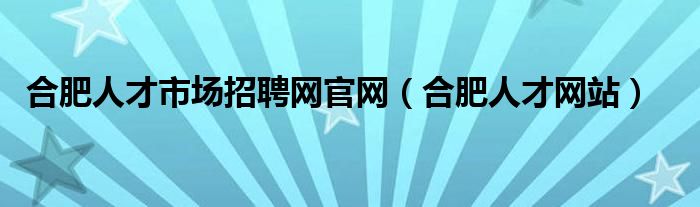 合肥人才市场招聘网官网（合肥人才网站）
