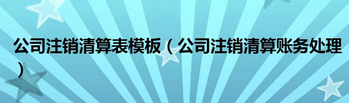公司注销清算表模板（公司注销清算账务处理）