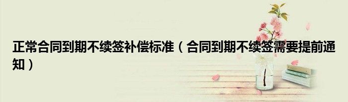 正常合同到期不续签补偿标准（合同到期不续签需要提前通知）