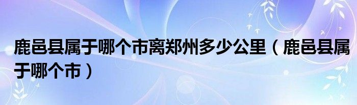 鹿邑县属于哪个市离郑州多少公里（鹿邑县属于哪个市）