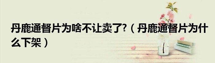 丹鹿通督片为啥不让卖了?（丹鹿通督片为什么下架）